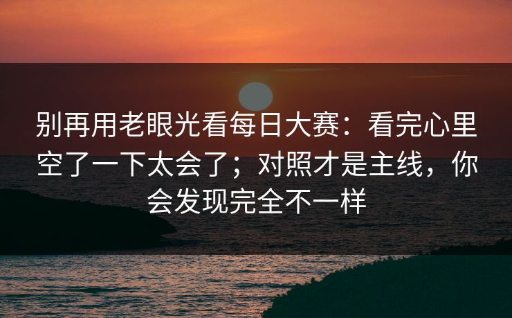 别再用老眼光看每日大赛：看完心里空了一下太会了；对照才是主线，你会发现完全不一样