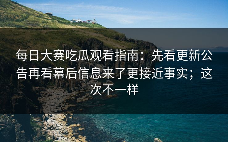 每日大赛吃瓜观看指南：先看更新公告再看幕后信息来了更接近事实；这次不一样