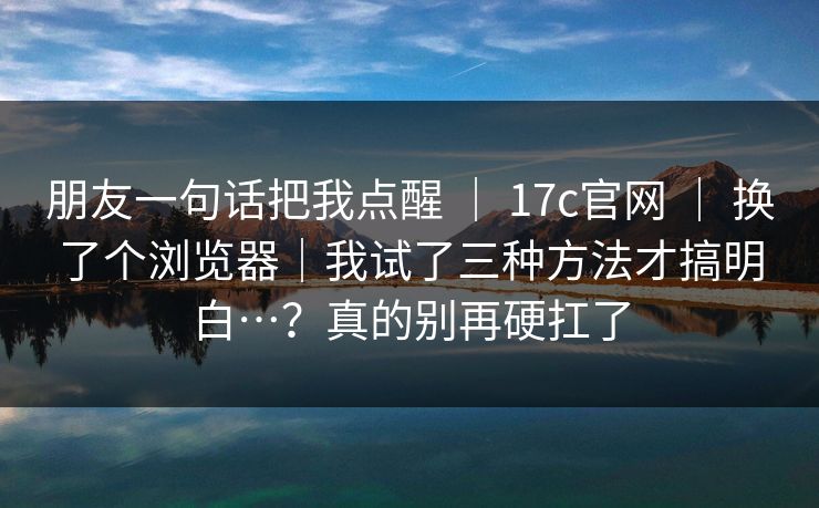 朋友一句话把我点醒 ｜ 17c官网 ｜ 换了个浏览器｜我试了三种方法才搞明白…？真的别再硬扛了