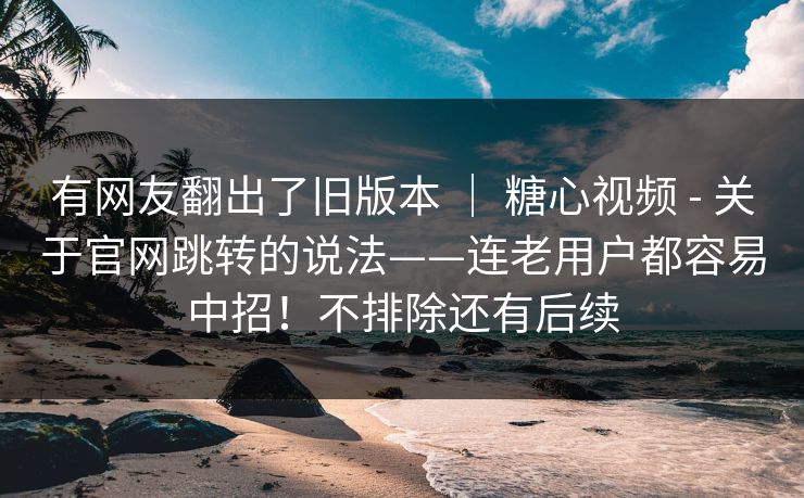 有网友翻出了旧版本 ｜ 糖心视频 - 关于官网跳转的说法——连老用户都容易中招！不排除还有后续