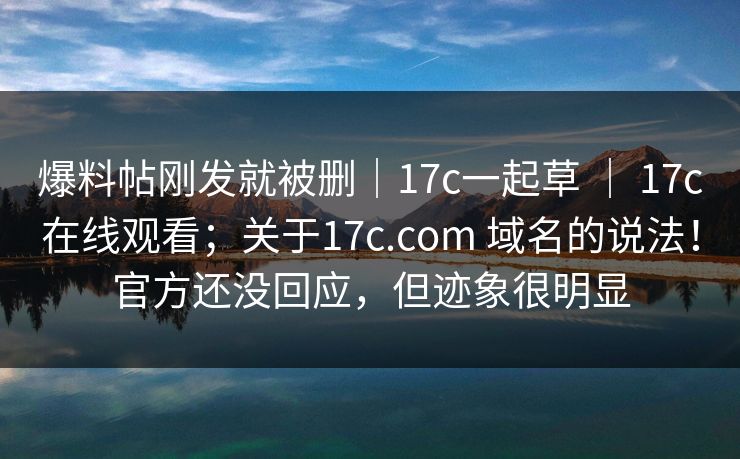 爆料帖刚发就被删｜17c一起草 ｜ 17c在线观看；关于17c.com 域名的说法！官方还没回应，但迹象很明显