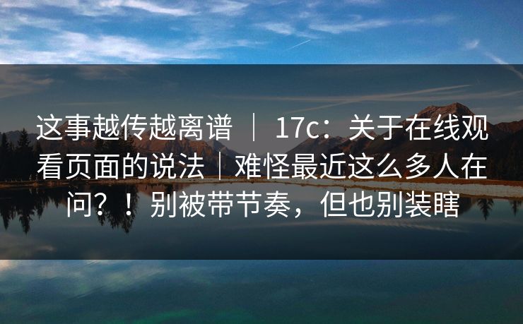 这事越传越离谱 ｜ 17c：关于在线观看页面的说法｜难怪最近这么多人在问？！别被带节奏，但也别装瞎