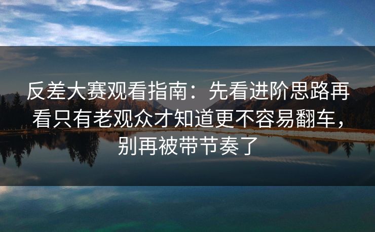反差大赛观看指南：先看进阶思路再看只有老观众才知道更不容易翻车，别再被带节奏了