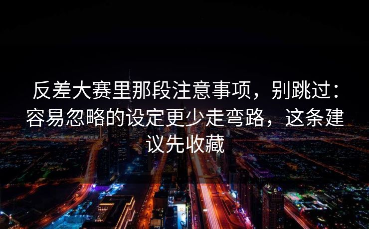 反差大赛里那段注意事项，别跳过：容易忽略的设定更少走弯路，这条建议先收藏