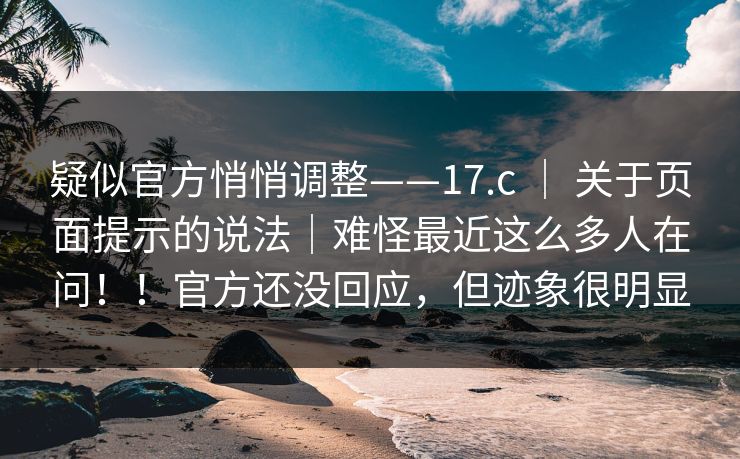 疑似官方悄悄调整——17.c ｜ 关于页面提示的说法｜难怪最近这么多人在问！！官方还没回应，但迹象很明显