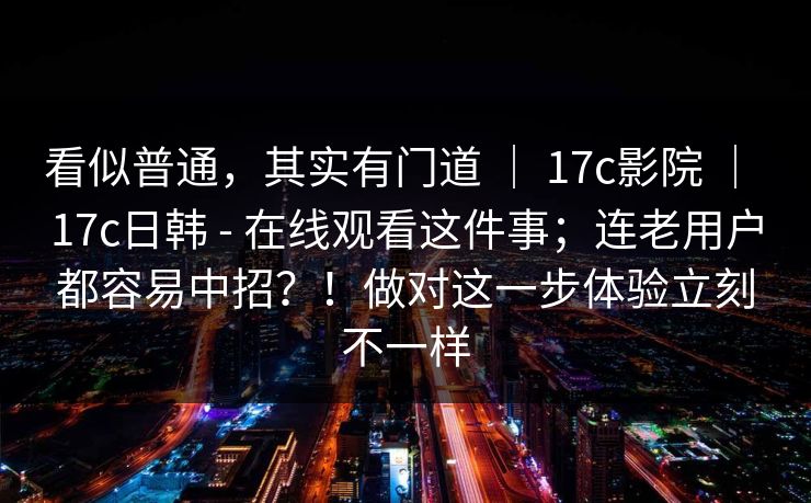 看似普通，其实有门道 ｜ 17c影院 ｜ 17c日韩 - 在线观看这件事；连老用户都容易中招？！做对这一步体验立刻不一样