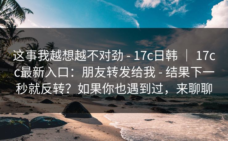 这事我越想越不对劲 - 17c日韩 ｜ 17cc最新入口：朋友转发给我 - 结果下一秒就反转？如果你也遇到过，来聊聊