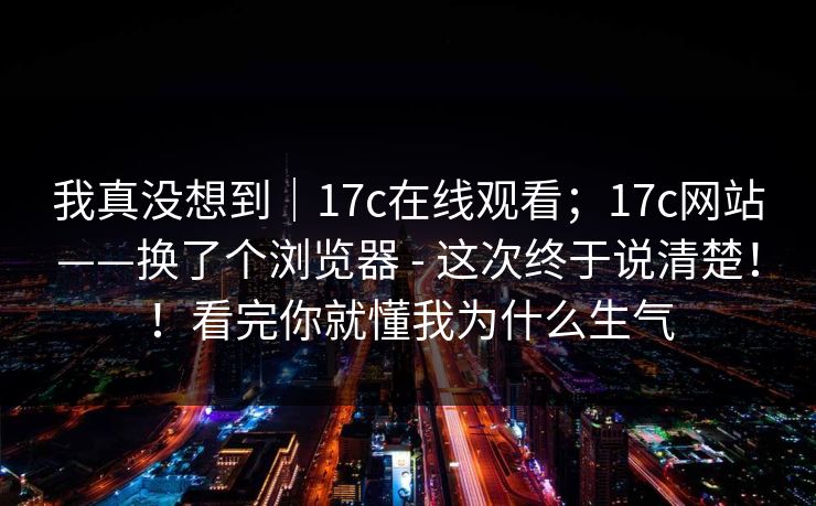 我真没想到｜17c在线观看；17c网站——换了个浏览器 - 这次终于说清楚！！看完你就懂我为什么生气