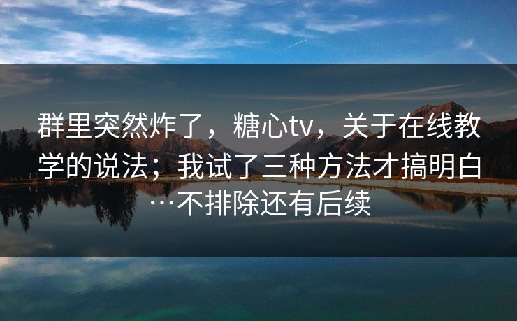 群里突然炸了，糖心tv，关于在线教学的说法；我试了三种方法才搞明白…不排除还有后续