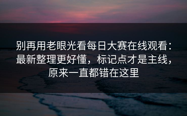 别再用老眼光看每日大赛在线观看:最新整理更好懂,标记点才是主线,原来一直都错在这里 别再用老眼光看每日大赛在线观看:最新整理更好懂,标记点才是主线,原来一直都错在这里