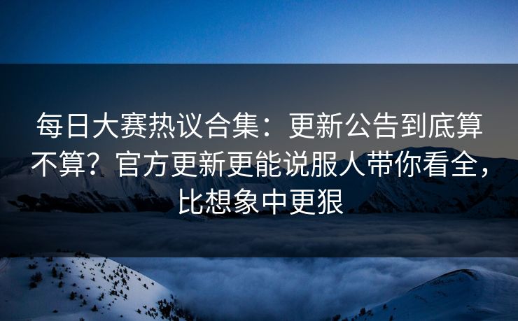 每日大赛热议合集：更新公告到底算不算？官方更新更能说服人带你看全，比想象中更狠