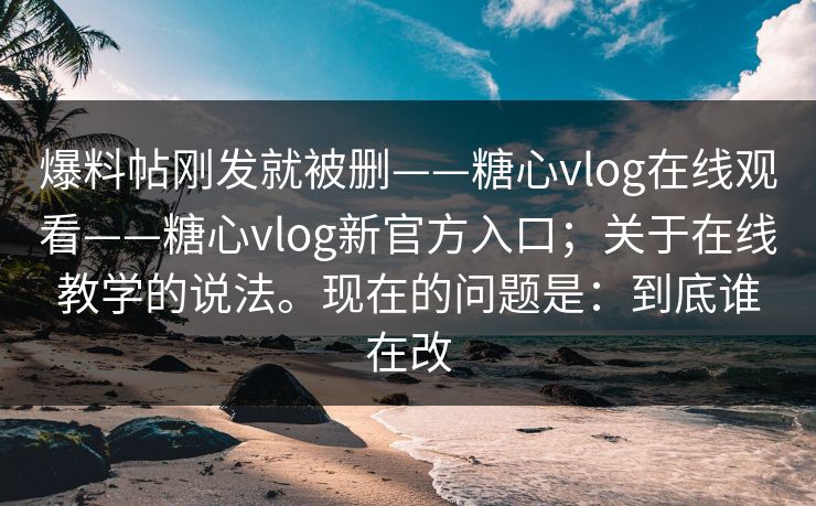 爆料帖刚发就被删——糖心vlog在线观看——糖心vlog新官方入口；关于在线教学的说法。现在的问题是：到底谁在改