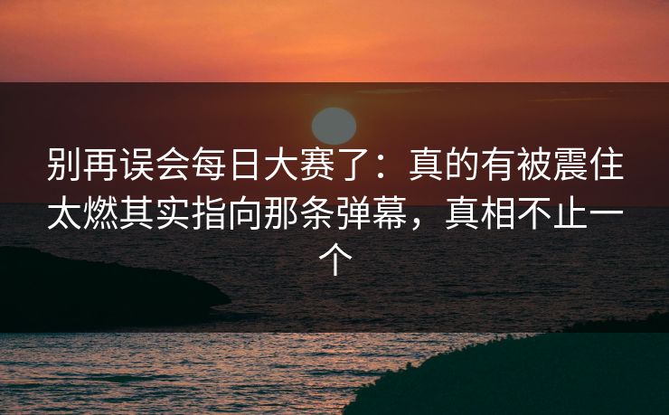 别再误会每日大赛了：真的有被震住太燃其实指向那条弹幕，真相不止一个