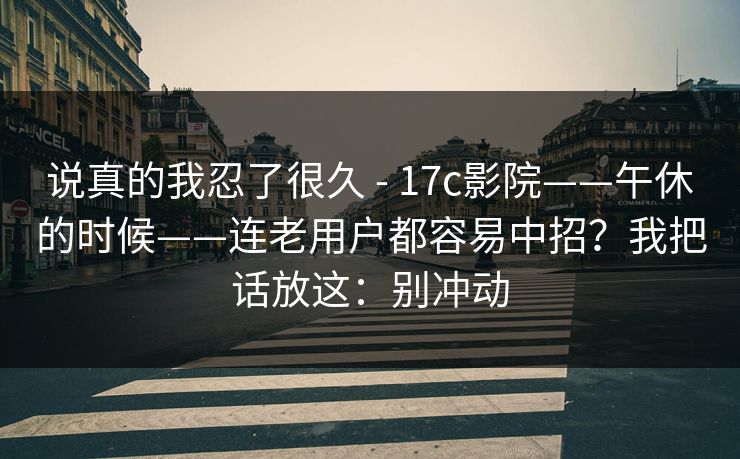 说真的我忍了很久 - 17c影院——午休的时候——连老用户都容易中招？我把话放这：别冲动