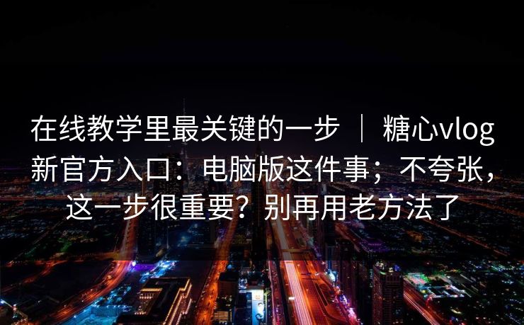 在线教学里最关键的一步 ｜ 糖心vlog新官方入口：电脑版这件事；不夸张，这一步很重要？别再用老方法了