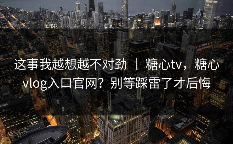 这事我越想越不对劲 ｜ 糖心tv，糖心vlog入口官网？别等踩雷了才后悔