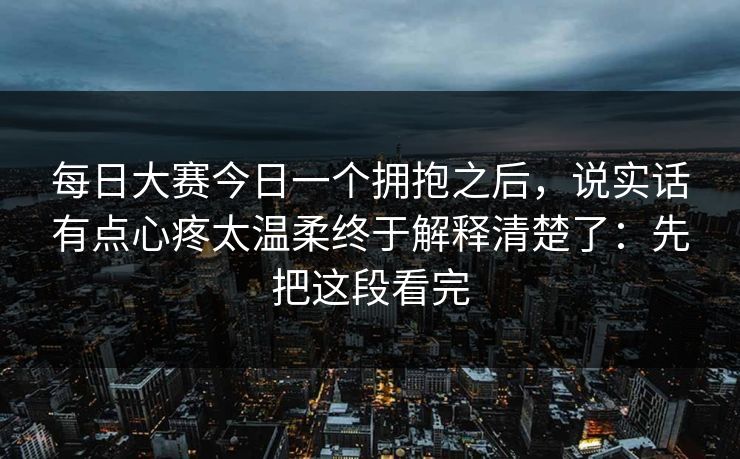 每日大赛今日一个拥抱之后,说实话有点心疼太温柔终于解释清楚了:先把这段看完 每日大赛今日一个拥抱之后,说实话有点心疼太温柔终于解释清楚了:先把这段看完