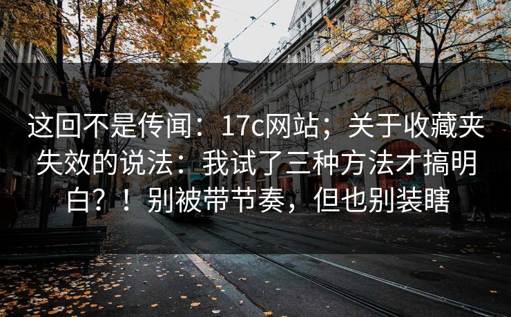 这回不是传闻：17c网站；关于收藏夹失效的说法：我试了三种方法才搞明白？！别被带节奏，但也别装瞎