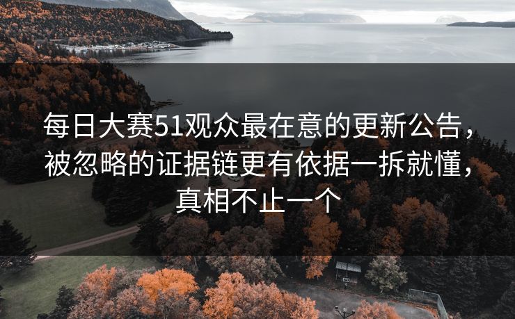 每日大赛51观众最在意的更新公告，被忽略的证据链更有依据一拆就懂，真相不止一个