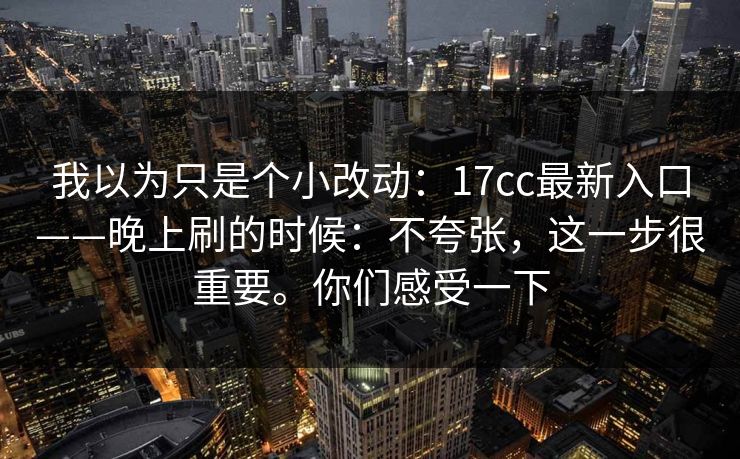 我以为只是个小改动：17cc最新入口——晚上刷的时候：不夸张，这一步很重要。你们感受一下