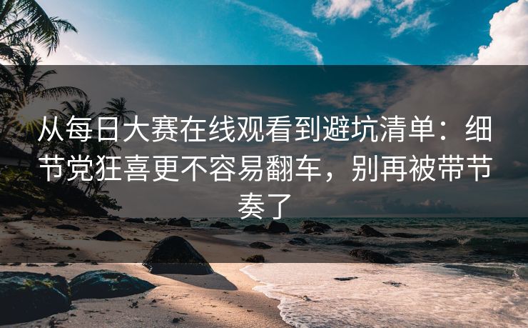 从每日大赛在线观看到避坑清单：细节党狂喜更不容易翻车，别再被带节奏了