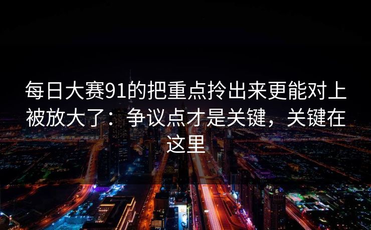 每日大赛91的把重点拎出来更能对上被放大了:争议点才是关键,关键在这里 每日大赛91的把重点拎出来更能对上被放大了:争议点才是关键,关键在这里