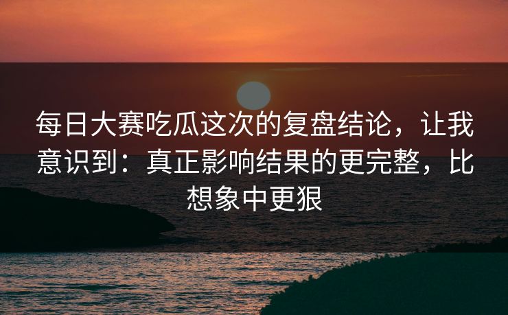 每日大赛吃瓜这次的复盘结论，让我意识到：真正影响结果的更完整，比想象中更狠
