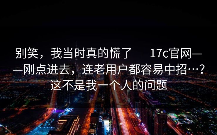 别笑，我当时真的慌了 ｜ 17c官网——刚点进去，连老用户都容易中招…？这不是我一个人的问题