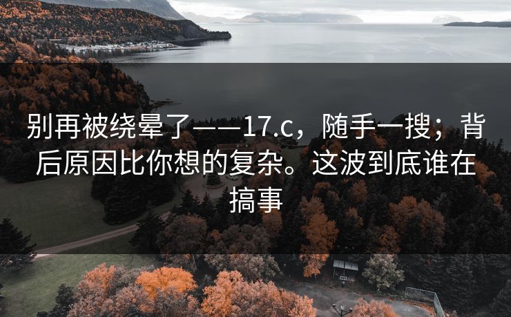 别再被绕晕了——17.c，随手一搜；背后原因比你想的复杂。这波到底谁在搞事