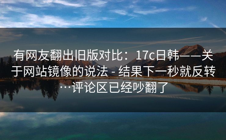 有网友翻出旧版对比：17c日韩——关于网站镜像的说法 - 结果下一秒就反转…评论区已经吵翻了