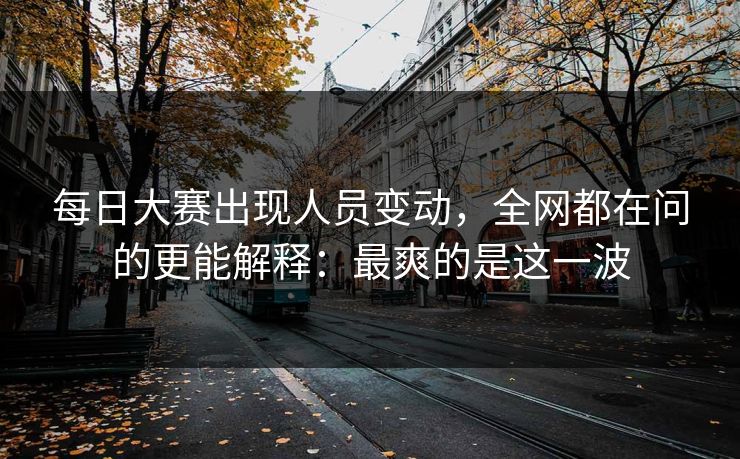 每日大赛出现人员变动，全网都在问的更能解释：最爽的是这一波