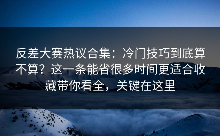 反差大赛热议合集：冷门技巧到底算不算？这一条能省很多时间更适合收藏带你看全，关键在这里