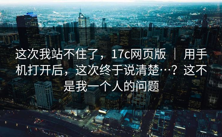 这次我站不住了，17c网页版 ｜ 用手机打开后，这次终于说清楚…？这不是我一个人的问题
