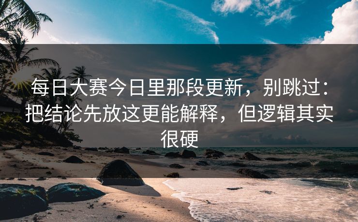 每日大赛今日里那段更新，别跳过：把结论先放这更能解释，但逻辑其实很硬