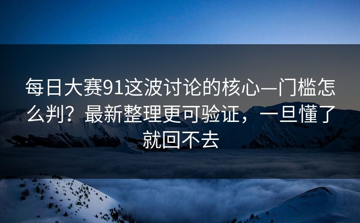 每日大赛91这波讨论的核心—门槛怎么判？最新整理更可验证，一旦懂了就回不去