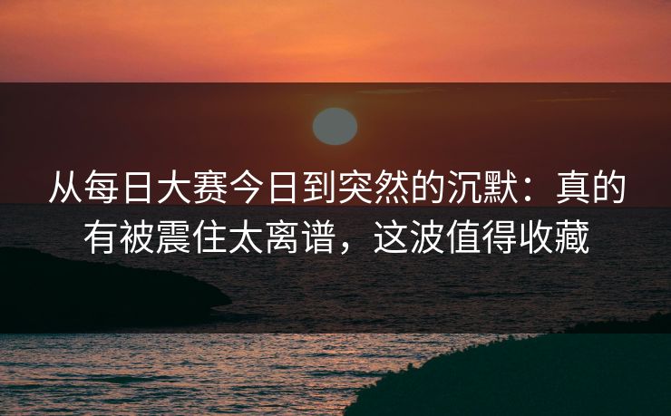 从每日大赛今日到突然的沉默：真的有被震住太离谱，这波值得收藏