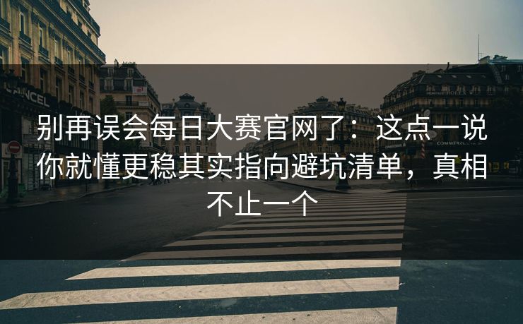 别再误会每日大赛官网了：这点一说你就懂更稳其实指向避坑清单，真相不止一个