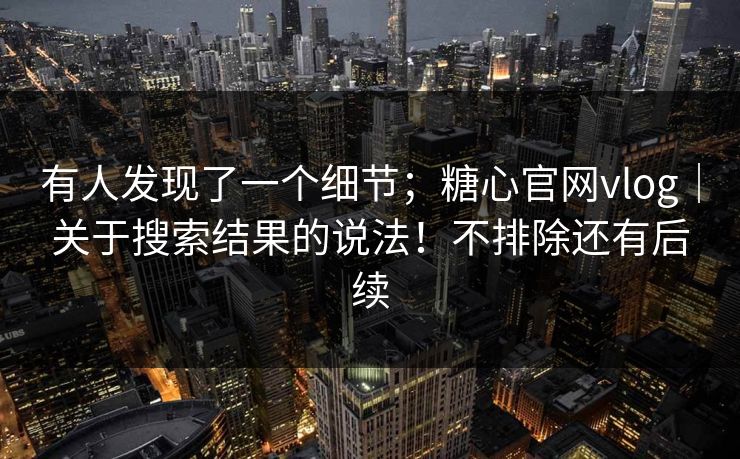 有人发现了一个细节；糖心官网vlog｜关于搜索结果的说法！不排除还有后续