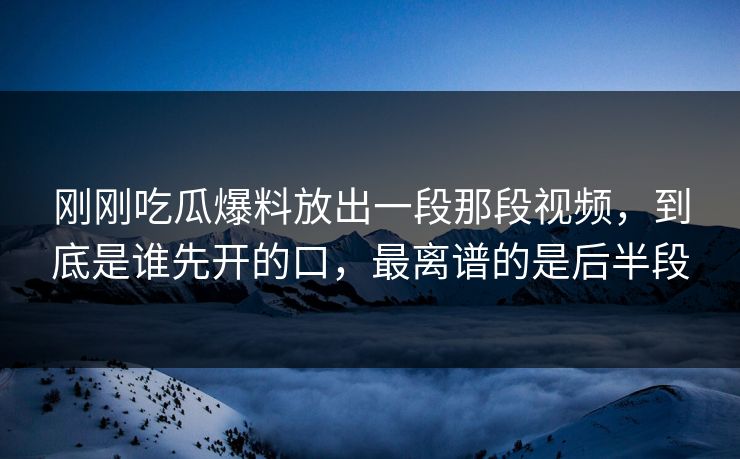 刚刚吃瓜爆料放出一段那段视频，到底是谁先开的口，最离谱的是后半段