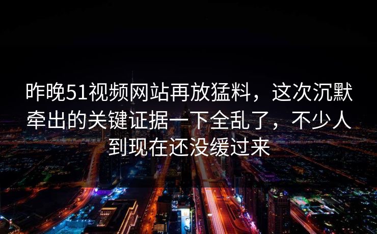 昨晚51视频网站再放猛料，这次沉默牵出的关键证据一下全乱了，不少人到现在还没缓过来